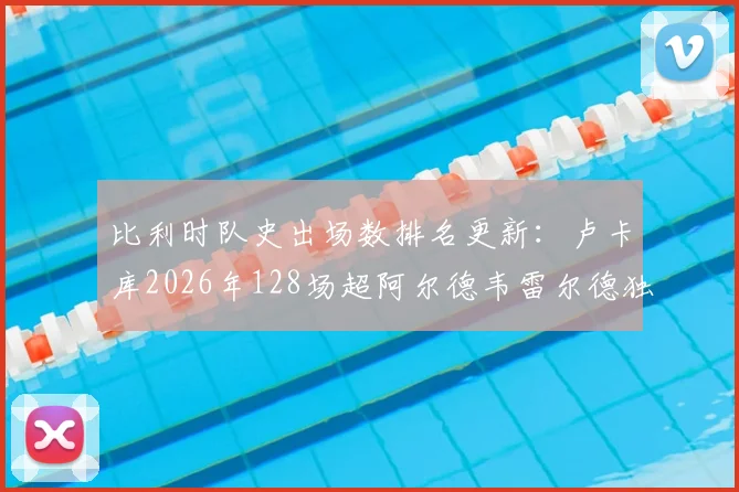 比利时队史出场数排名更新：卢卡库2026年128场超阿尔德韦雷尔德独居第三，距维尔通亨纪录多远？
