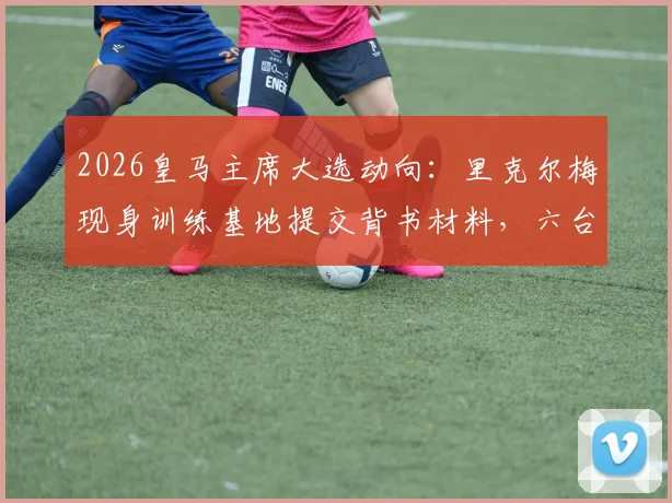 2026皇马主席大选动向：里克尔梅现身训练基地提交背书材料，六台全程跟拍报道