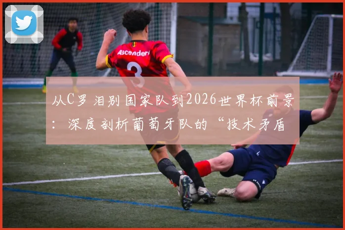从C罗泪别国家队到2026世界杯前景：深度剖析葡萄牙队的“技术矛盾”与青训体系隐忧