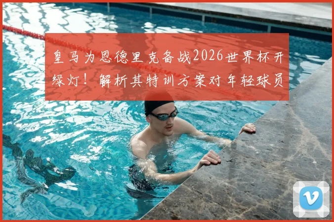 皇马为恩德里克备战2026世界杯开绿灯！解析其特训方案对年轻球员的启示