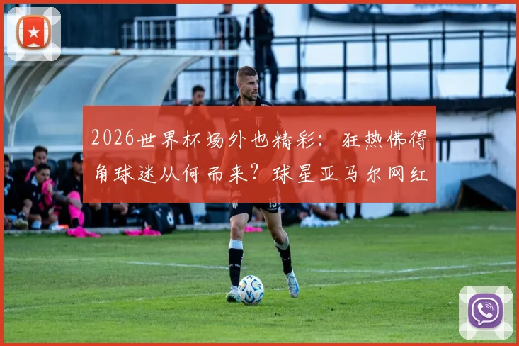 2026世界杯场外也精彩:狂热佛得角球迷从何而来?球星亚马尔网红女友引热议