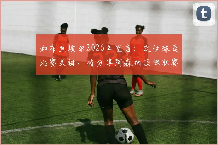 加布里埃尔2026年直言：定位球是比赛关键，将分享阿森纳顶级联赛防守与进攻经验