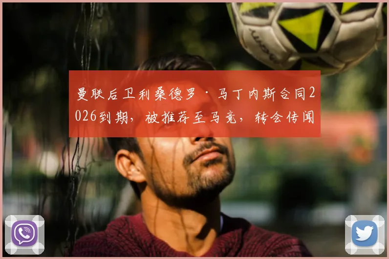 曼联后卫利桑德罗·马丁内斯合同2026到期，被推荐至马竞，转会传闻与球员现状深度剖析