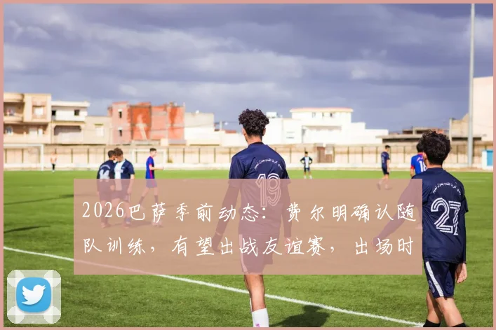 2026巴萨季前动态：费尔明确认随队训练，有望出战友谊赛，出场时间与表现前瞻