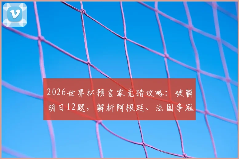 2026世界杯预言家竞猜攻略：破解明日12题，解析阿根廷、法国争冠前景与潜在冷门