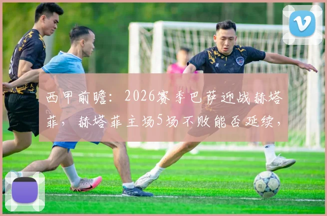西甲前瞻：2026赛季巴萨迎战赫塔菲，赫塔菲主场5场不败能否延续，巴萨为加速夺冠必须获胜