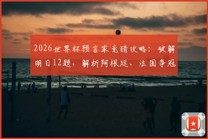 2026世界杯预言家竞猜攻略：破解明日12题，解析阿根廷、法国争冠前景与潜在冷门
