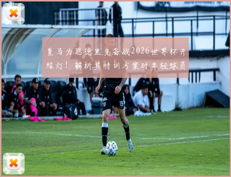 皇马为恩德里克备战2026世界杯开绿灯!解析其特训方案对年轻球员的启示