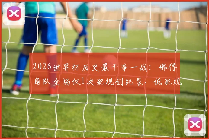 2026世界杯历史最干净一战：佛得角队全场仅1次犯规创纪录，低犯规战术深度分析
