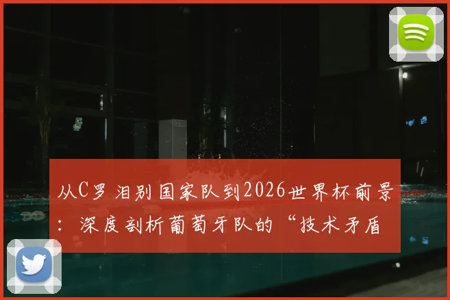 从C罗泪别国家队到2026世界杯前景：深度剖析葡萄牙队的“技术矛盾”与青训体系隐忧