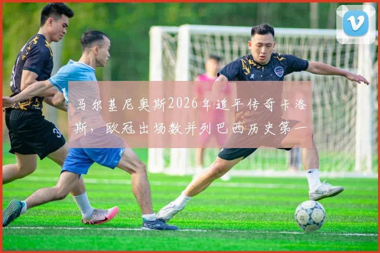 马尔基尼奥斯2026年追平传奇卡洛斯，欧冠出场数并列巴西历史第一，谁将率先打破纪录？