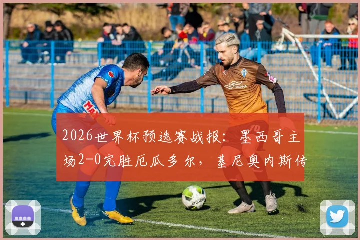 2026世界杯预选赛战报：墨西哥主场2-0完胜厄瓜多尔，基尼奥内斯传射主导半场攻势