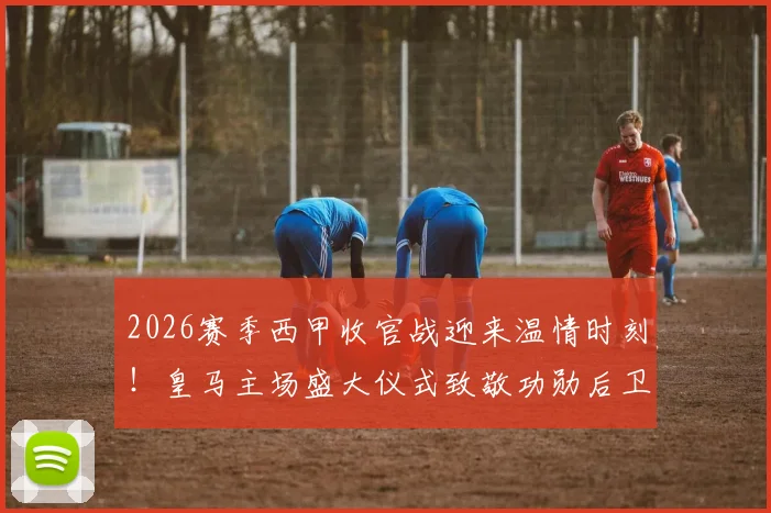 2026赛季西甲收官战迎来温情时刻！皇马主场盛大仪式致敬功勋后卫卡瓦哈尔，球迷告别现场细节全解析
